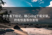 别急着下结论，糖心vlog下载安装，终有惊喜等你发现