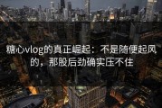糖心vlog的真正崛起：不是随便起风的，那股后劲确实压不住