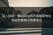 深入探秘：糖心vlog网页版最新地址背后的真相与隐藏变化