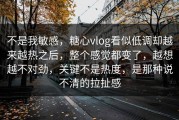 不是我敏感，糖心vlog看似低调却越来越热之后，整个感觉都变了，越想越不对劲，关键不是热度，是那种说不清的拉扯感
