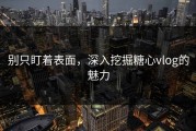 别只盯着表面，深入挖掘糖心vlog的魅力