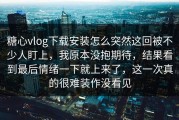 糖心vlog下载安装怎么突然这回被不少人盯上，我原本没抱期待，结果看到最后情绪一下就上来了，这一次真的很难装作没看见