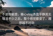 不是我敏感，糖心vlog表面平静其实暗流不少之后，整个感觉都变了，越想越不对劲