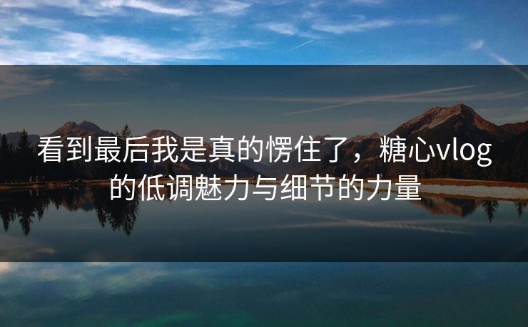 看到最后我是真的愣住了,糖心vlog的低调魅力与细节的力量 看到最后我是真的愣住了,糖心vlog的低调魅力与细节的力量