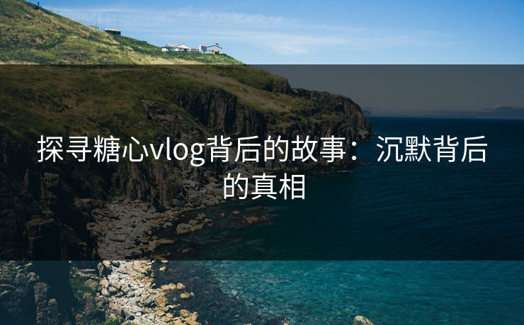 探寻糖心vlog背后的故事:沉默背后的真相 探寻糖心vlog背后的故事:沉默背后的真相