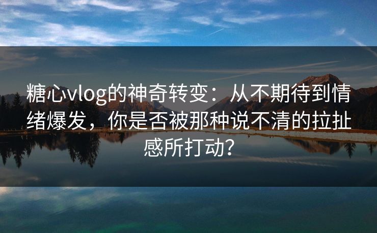 糖心vlog的神奇转变：从不期待到情绪爆发，你是否被那种说不清的拉扯感所打动？