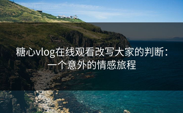 糖心vlog在线观看改写大家的判断：一个意外的情感旅程