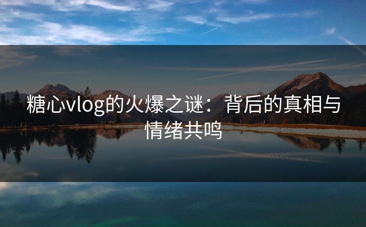 糖心vlog的火爆之谜：背后的真相与情绪共鸣