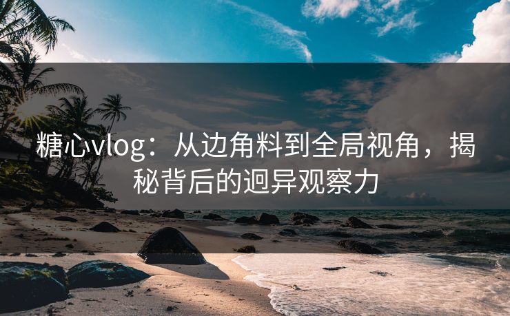 糖心vlog：从边角料到全局视角，揭秘背后的迥异观察力