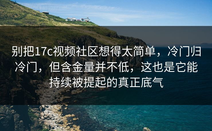 别把17c视频社区想得太简单，冷门归冷门，但含金量并不低，这也是它能持续被提起的真正底气