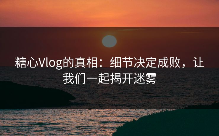 糖心Vlog的真相：细节决定成败，让我们一起揭开迷雾