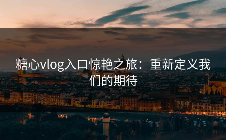 糖心vlog入口惊艳之旅：重新定义我们的期待