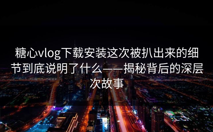 糖心vlog下载安装这次被扒出来的细节到底说明了什么——揭秘背后的深层次故事 糖心vlog下载安装这次被扒出来的细节到底说明了什么——揭秘背后的深层次故事