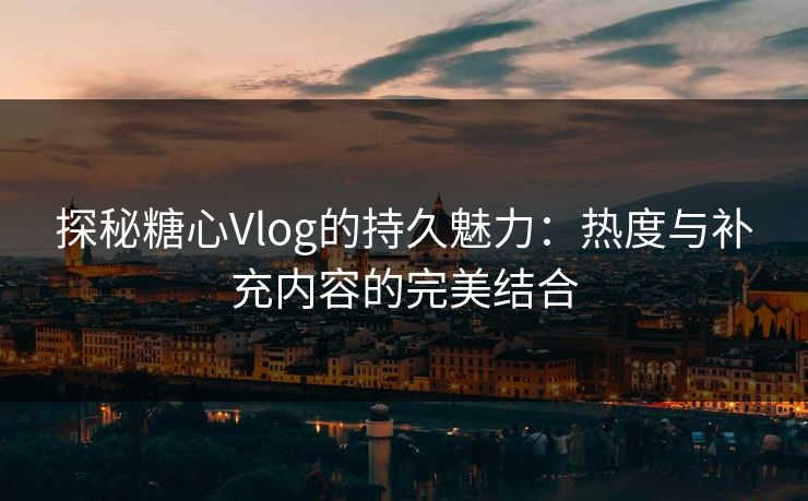 探秘糖心Vlog的持久魅力：热度与补充内容的完美结合