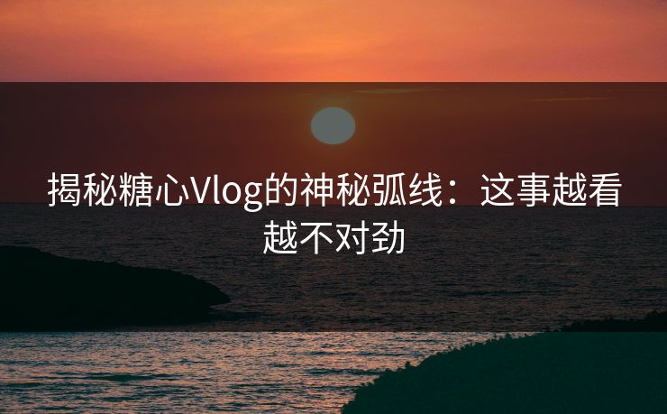 揭秘糖心Vlog的神秘弧线：这事越看越不对劲