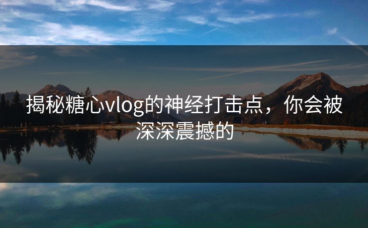 揭秘糖心vlog的神经打击点，你会被深深震撼的