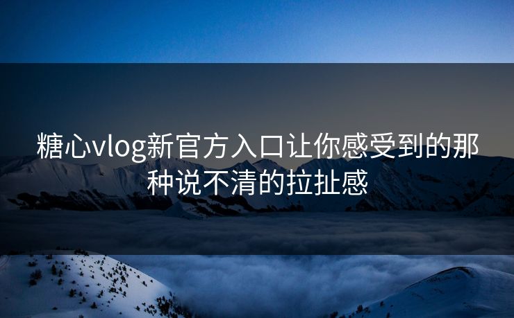 糖心vlog新官方入口让你感受到的那种说不清的拉扯感