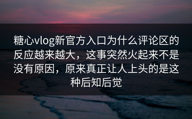 糖心vlog新官方入口为什么评论区的反应越来越大，这事突然火起来不是没有原因，原来真正让人上头的是这种后知后觉