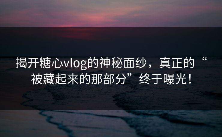 揭开糖心vlog的神秘面纱，真正的“被藏起来的那部分”终于曝光！