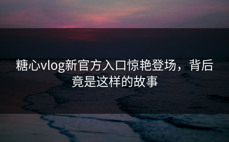 糖心vlog新官方入口惊艳登场，背后竟是这样的故事