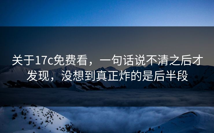关于17c免费看，一句话说不清之后才发现，没想到真正炸的是后半段