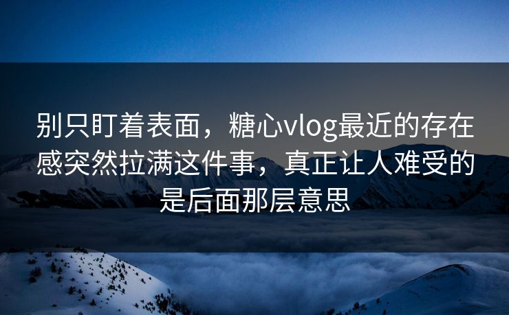 别只盯着表面，糖心vlog最近的存在感突然拉满这件事，真正让人难受的是后面那层意思