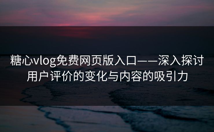 糖心vlog免费网页版入口——深入探讨用户评价的变化与内容的吸引力