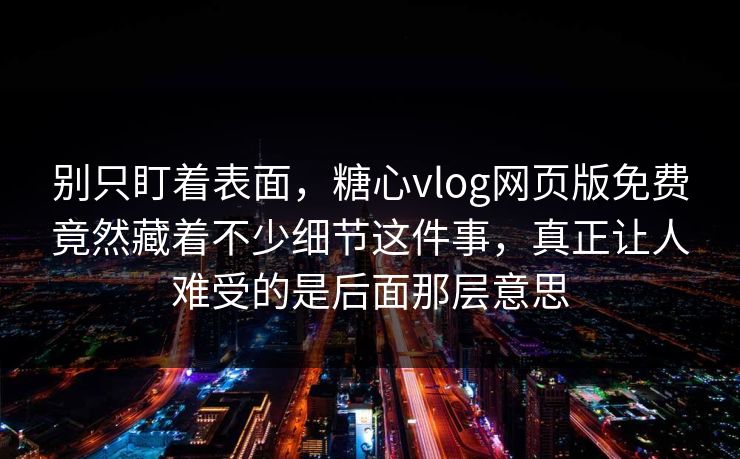 别只盯着表面，糖心vlog网页版免费竟然藏着不少细节这件事，真正让人难受的是后面那层意思