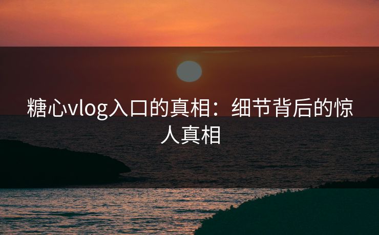 糖心vlog入口的真相：细节背后的惊人真相