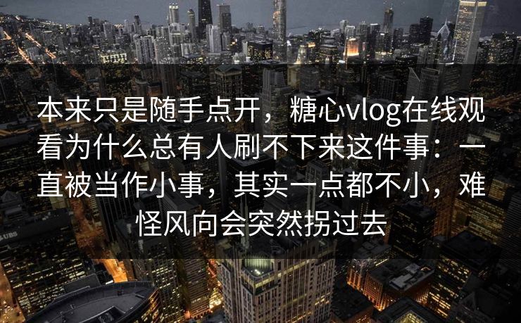 本来只是随手点开,糖心vlog在线观看为什么总有人刷不下来这件事:一直被当作小事,其实一点都不小,难怪风向会突然拐过去 本来只是随手点开,糖心vlog在线观看为什么总有人刷不下来这件事:一直被当作小事,其实一点都不小,难怪风向会突然拐过去