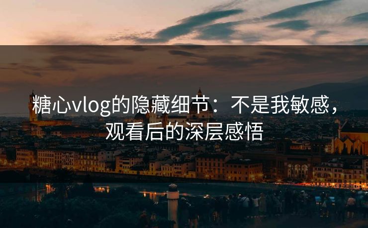 糖心vlog的隐藏细节：不是我敏感，观看后的深层感悟