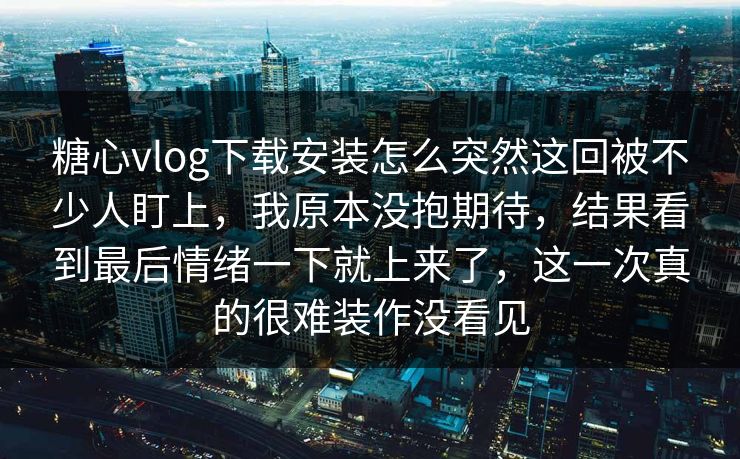 糖心vlog下载安装怎么突然这回被不少人盯上，我原本没抱期待，结果看到最后情绪一下就上来了，这一次真的很难装作没看见