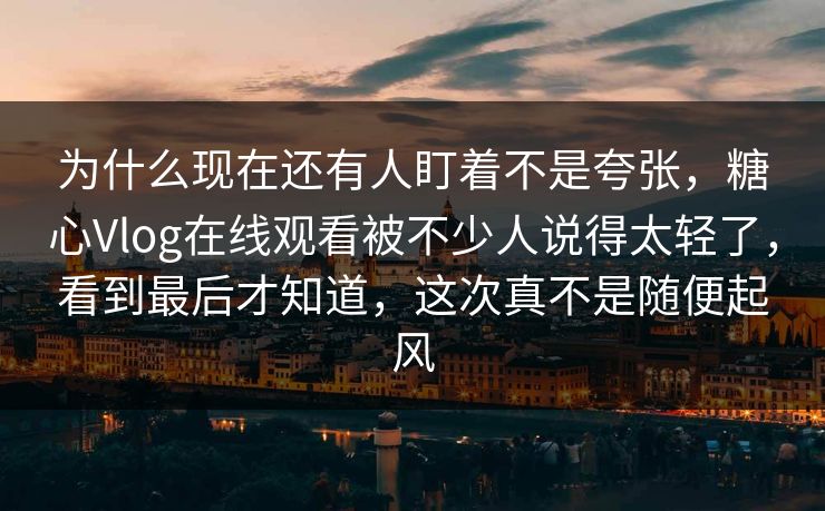 为什么现在还有人盯着不是夸张，糖心Vlog在线观看被不少人说得太轻了，看到最后才知道，这次真不是随便起风