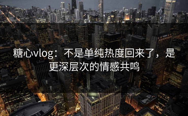 糖心vlog：不是单纯热度回来了，是更深层次的情感共鸣