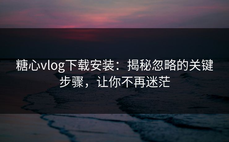 糖心vlog下载安装：揭秘忽略的关键步骤，让你不再迷茫