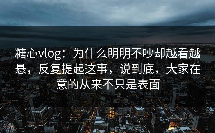 糖心vlog：为什么明明不吵却越看越悬，反复提起这事，说到底，大家在意的从来不只是表面