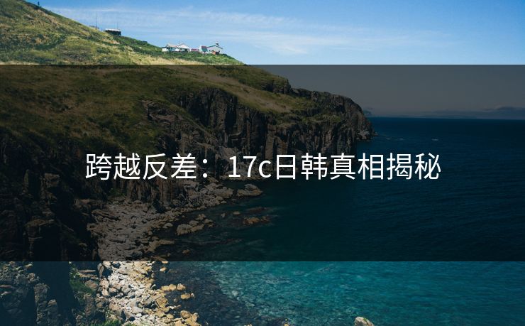 跨越反差:17c日韩真相揭秘 跨越反差:17c日韩真相揭秘