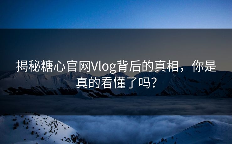 揭秘糖心官网Vlog背后的真相，你是真的看懂了吗？