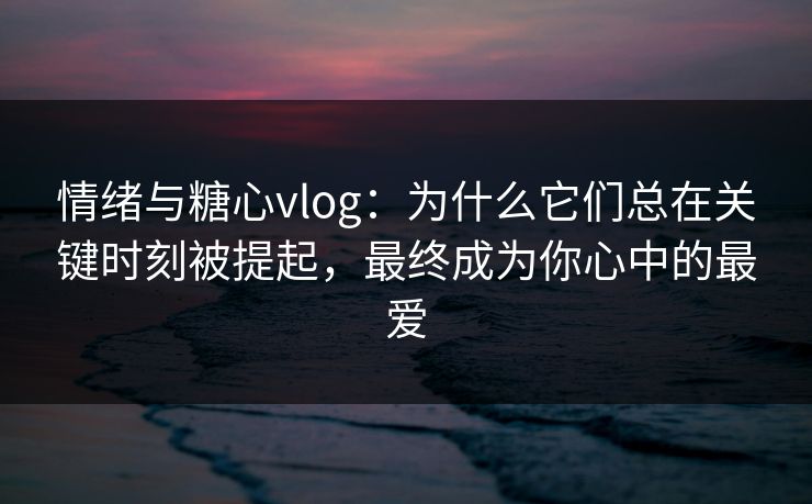 情绪与糖心vlog：为什么它们总在关键时刻被提起，最终成为你心中的最爱