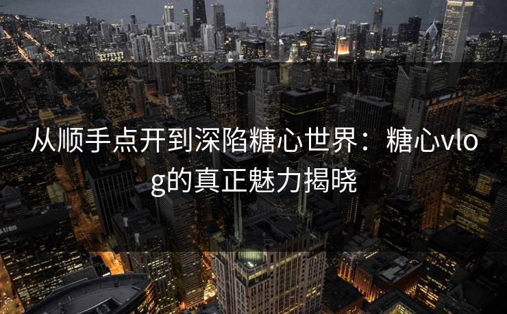 从顺手点开到深陷糖心世界：糖心vlog的真正魅力揭晓