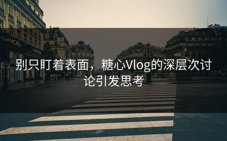 别只盯着表面，糖心Vlog的深层次讨论引发思考