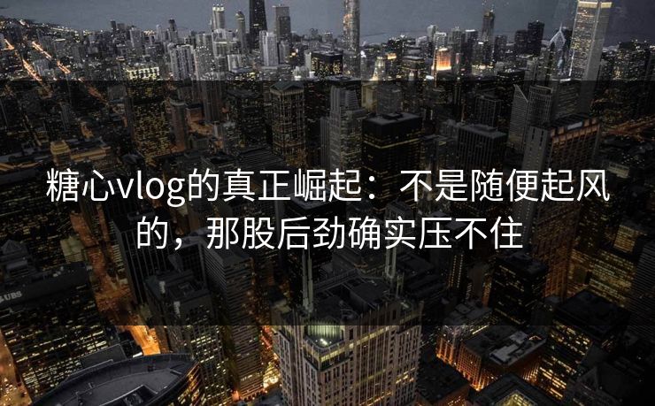 糖心vlog的真正崛起：不是随便起风的，那股后劲确实压不住