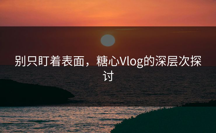 别只盯着表面，糖心Vlog的深层次探讨